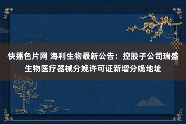 快播色片网 海利生物最新公告：控股子公司瑞盛生物医疗器械分娩许可证新增分娩地址