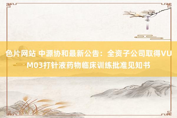 色片网站 中源协和最新公告：全资子公司取得VUM03打针液药物临床训练批准见知书