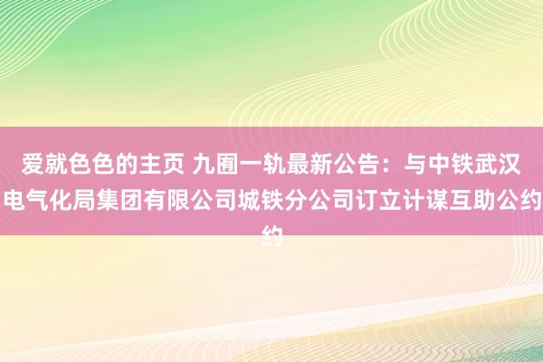 爱就色色的主页 九囿一轨最新公告：与中铁武汉电气化局集团有限公司城铁分公司订立计谋互助公约
