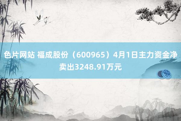 色片网站 福成股份（600965）4月1日主力资金净卖出3248.91万元