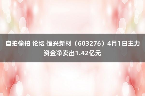 自拍偷拍 论坛 恒兴新材（603276）4月1日主力资金净卖出1.42亿元