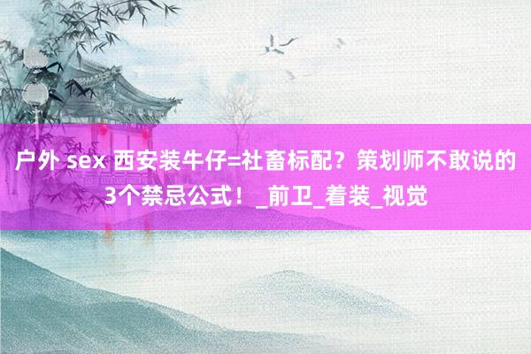 户外 sex 西安装牛仔=社畜标配？策划师不敢说的3个禁忌公式！_前卫_着装_视觉