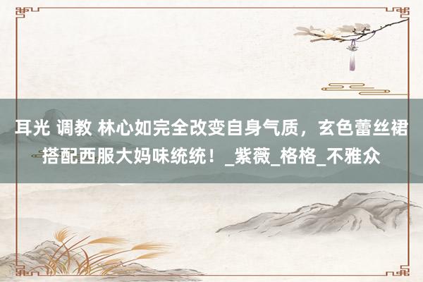 耳光 调教 林心如完全改变自身气质，玄色蕾丝裙搭配西服大妈味统统！_紫薇_格格_不雅众
