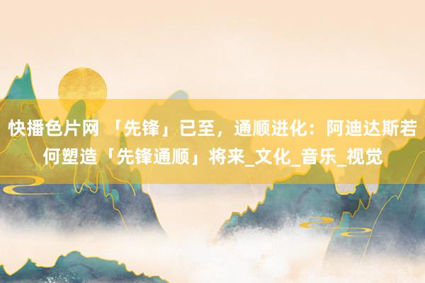 快播色片网 「先锋」已至，通顺进化：阿迪达斯若何塑造「先锋通顺」将来_文化_音乐_视觉
