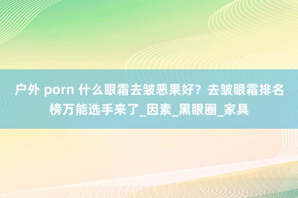 户外 porn 什么眼霜去皱恶果好？去皱眼霜排名榜万能选手来了_因素_黑眼圈_家具