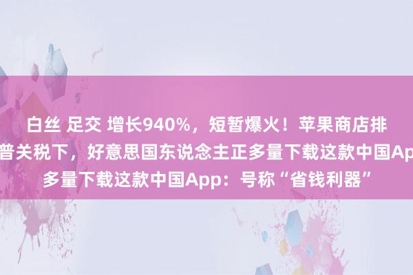 白丝 足交 增长940%，短暂爆火！苹果商店排名飙升至第二，特朗普关税下，好意思国东说念主正多量下载这款中国App：号称“省钱利器”