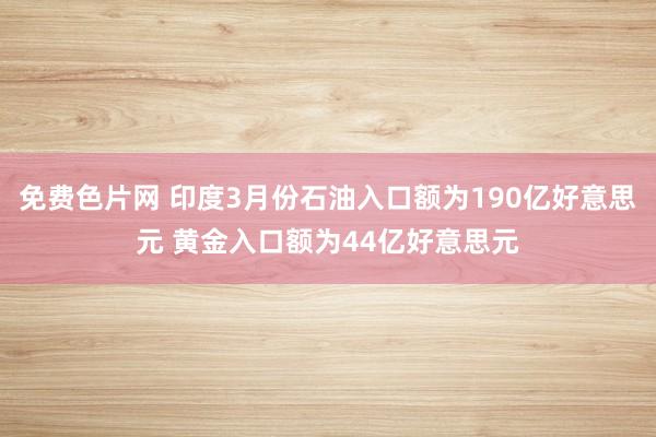 免费色片网 印度3月份石油入口额为190亿好意思元 黄金入口额为44亿好意思元