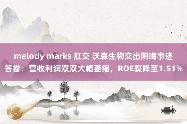 melody marks 肛交 沃森生物交出阴晦事迹答卷：营收利润双双大幅萎缩，ROE骤降至1.51%