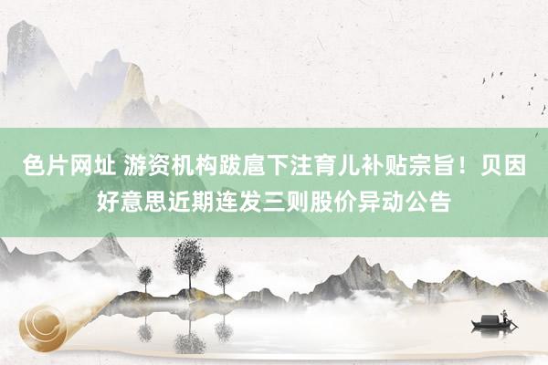 色片网址 游资机构跋扈下注育儿补贴宗旨！贝因好意思近期连发三则股价异动公告
