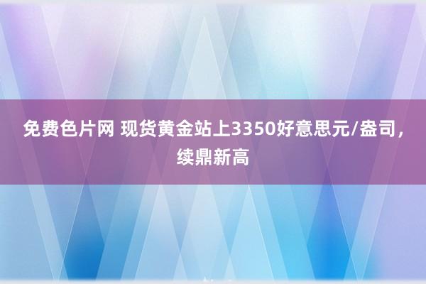 免费色片网 现货黄金站上3350好意思元/盎司，续鼎新高