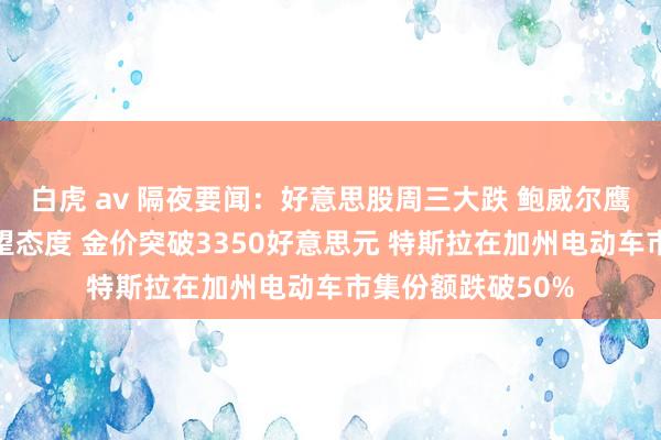 白虎 av 隔夜要闻：好意思股周三大跌 鲍威尔鹰派发声保管不雅望态度 金价突破3350好意思元 特斯拉在加州电动车市集份额跌破50%