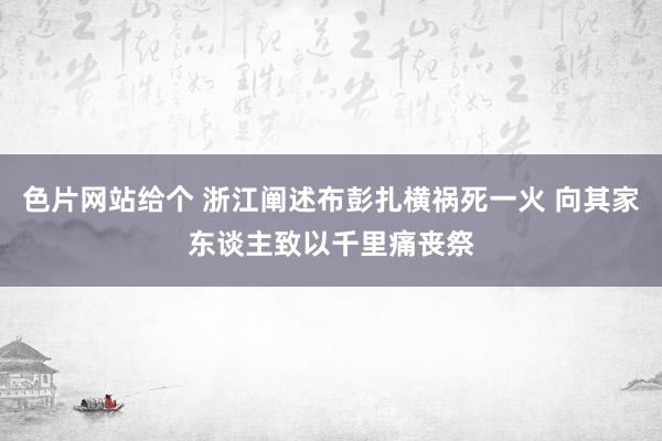 色片网站给个 浙江阐述布彭扎横祸死一火 向其家东谈主致以千里痛丧祭