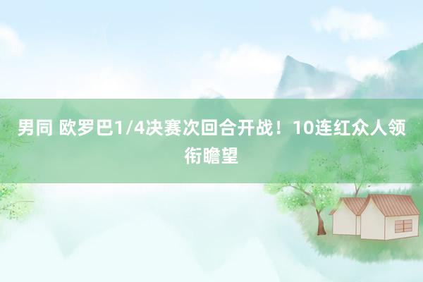 男同 欧罗巴1/4决赛次回合开战！10连红众人领衔瞻望