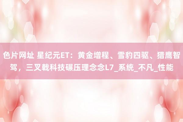 色片网址 星纪元ET：黄金增程、雪豹四驱、猎鹰智驾，三叉戟科技碾压理念念L7_系统_不凡_性能