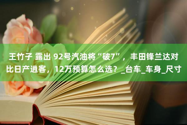 王竹子 露出 92号汽油将“破7”，丰田锋兰达对比日产逍客，12万预算怎么选？_台车_车身_尺寸