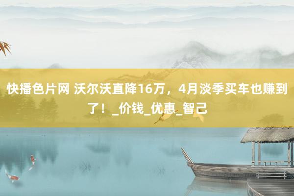 快播色片网 沃尔沃直降16万，4月淡季买车也赚到了！_价钱_优惠_智己
