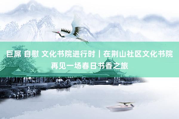 巨屌 自慰 文化书院进行时｜在荆山社区文化书院再见一场春日书香之旅