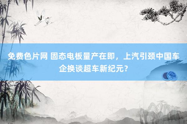 免费色片网 固态电板量产在即，上汽引颈中国车企换谈超车新纪元？
