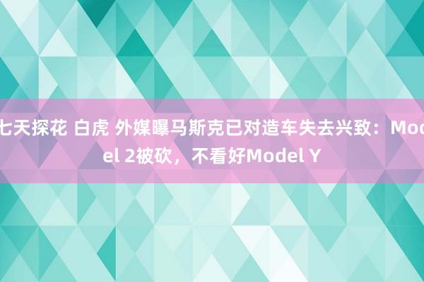 七天探花 白虎 外媒曝马斯克已对造车失去兴致：Model 2被砍，不看好Model Y
