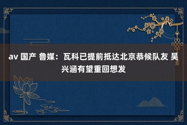 av 国产 鲁媒：瓦科已提前抵达北京恭候队友 吴兴涵有望重回想发
