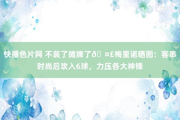 快播色片网 不装了摊牌了🤣梅里诺晒图：客串时尚后攻入6球，力压各大神锋