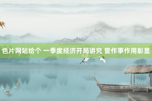 色片网站给个 一季度经济开局讲究 管作事作用彰显