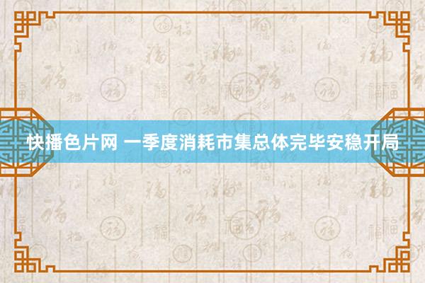快播色片网 一季度消耗市集总体完毕安稳开局