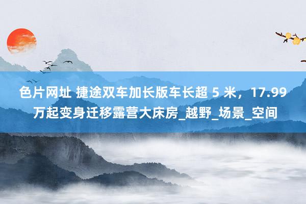 色片网址 捷途双车加长版车长超 5 米，17.99 万起变身迁移露营大床房_越野_场景_空间