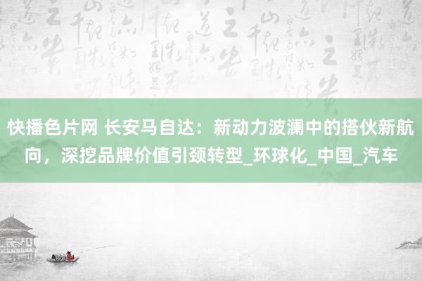 快播色片网 长安马自达：新动力波澜中的搭伙新航向，深挖品牌价值引颈转型_环球化_中国_汽车
