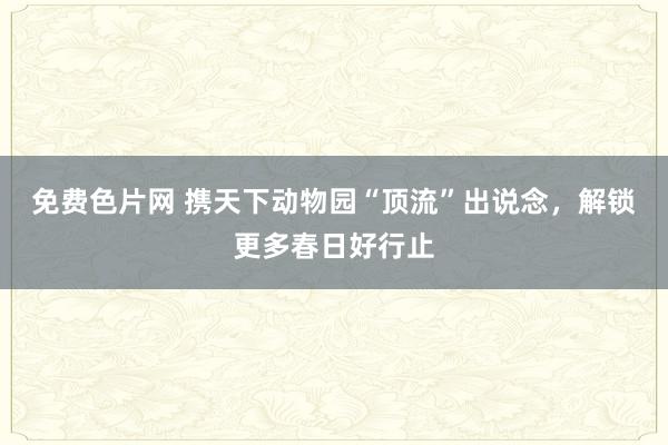 免费色片网 携天下动物园“顶流”出说念，解锁更多春日好行止