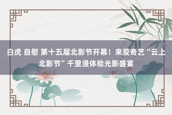 白虎 自慰 第十五届北影节开幕！来爱奇艺“云上北影节”千里浸体验光影盛宴