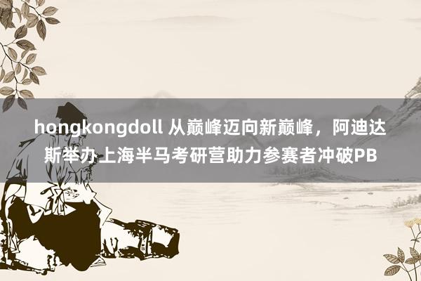 hongkongdoll 从巅峰迈向新巅峰，阿迪达斯举办上海半马考研营助力参赛者冲破PB