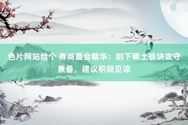 色片网站给个 券商晨会精华：刻下稀土板块攻守兼备，建议积极见谅