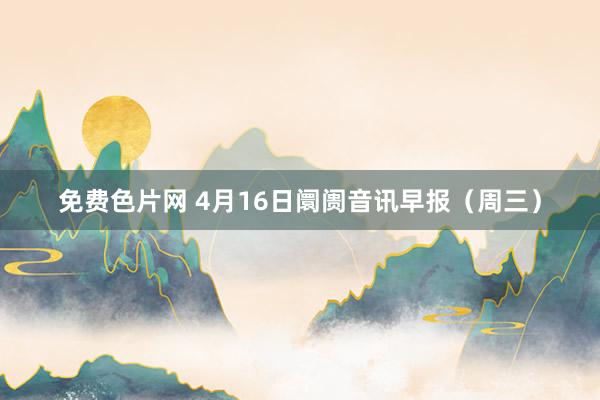 免费色片网 4月16日阛阓音讯早报（周三）