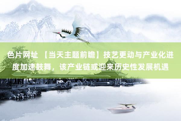 色片网址 【当天主题前瞻】技艺更动与产业化进度加速鼓舞，该产业链或迎来历史性发展机遇