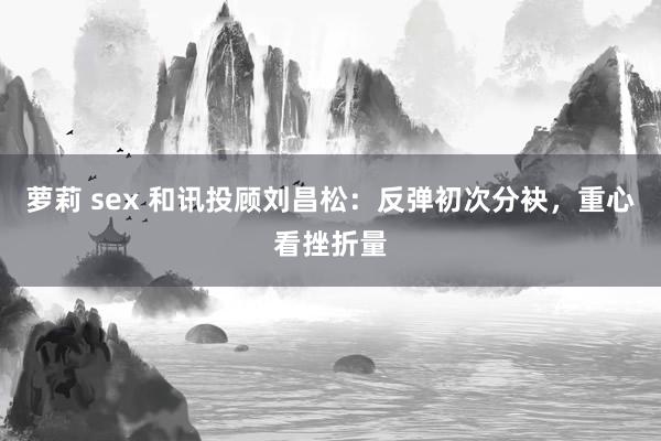 萝莉 sex 和讯投顾刘昌松：反弹初次分袂，重心看挫折量