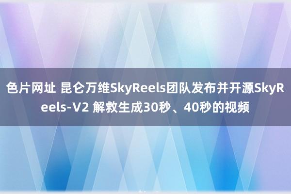 色片网址 昆仑万维SkyReels团队发布并开源SkyReels-V2 解救生成30秒、40秒的视频