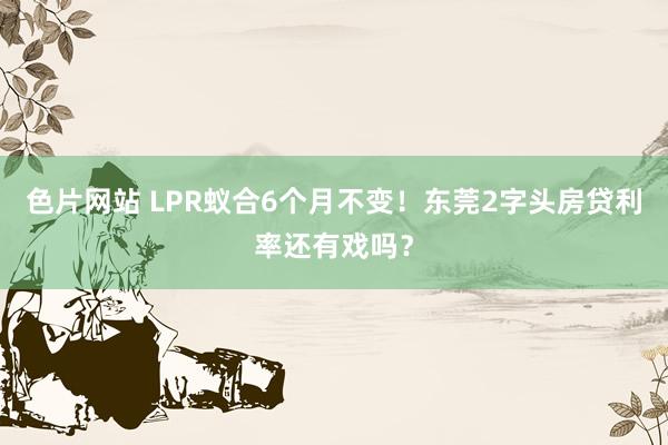 色片网站 LPR蚁合6个月不变！东莞2字头房贷利率还有戏吗？