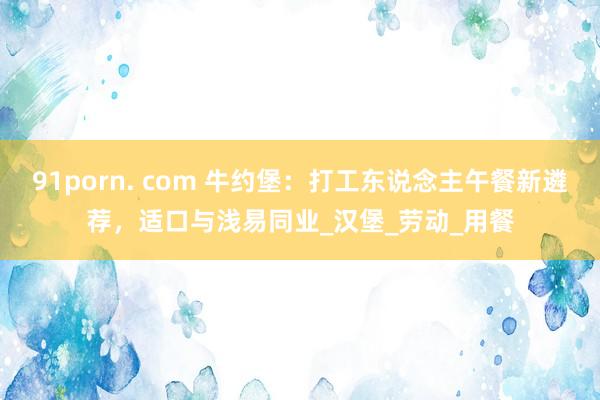 91porn. com 牛约堡：打工东说念主午餐新遴荐，适口与浅易同业_汉堡_劳动_用餐
