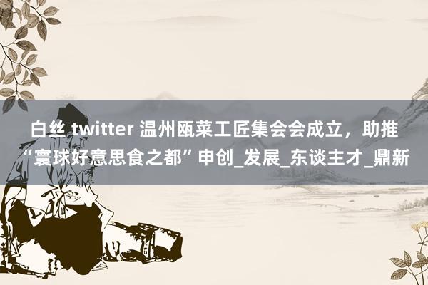 白丝 twitter 温州瓯菜工匠集会会成立，助推“寰球好意思食之都”申创_发展_东谈主才_鼎新