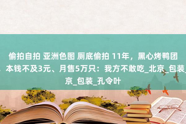 偷拍自拍 亚洲色图 厕底偷拍 11年，黑心烤鸭团伙就逮，本钱不及3元、月售5万只：我方不敢吃_北京_包装_孔令叶