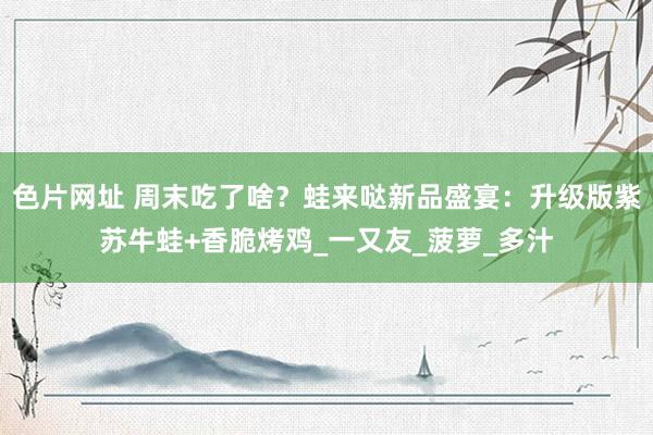 色片网址 周末吃了啥？蛙来哒新品盛宴：升级版紫苏牛蛙+香脆烤鸡_一又友_菠萝_多汁