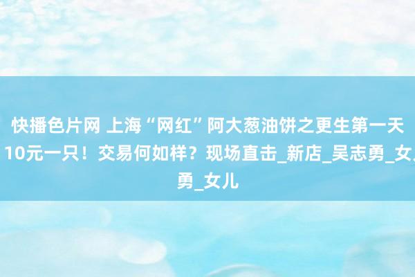 快播色片网 上海“网红”阿大葱油饼之更生第一天！10元一只！交易何如样？现场直击_新店_吴志勇_女儿