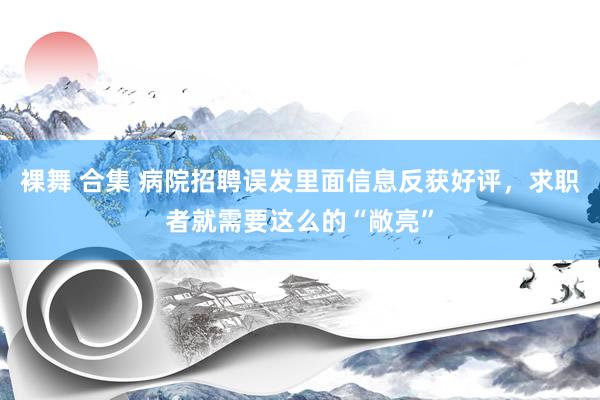 裸舞 合集 病院招聘误发里面信息反获好评，求职者就需要这么的“敞亮”