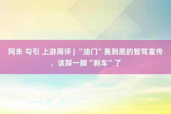 阿朱 勾引 上游周评 | “油门”轰到底的智驾宣传，该踩一脚“刹车”了