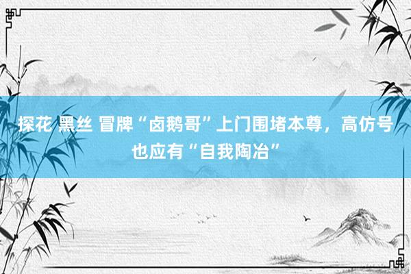 探花 黑丝 冒牌“卤鹅哥”上门围堵本尊，高仿号也应有“自我陶冶”