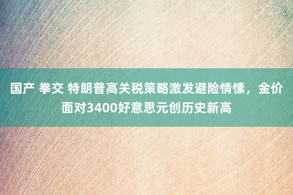 国产 拳交 特朗普高关税策略激发避险情愫，金价面对3400好意思元创历史新高