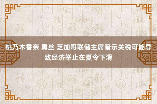 桃乃木香奈 黑丝 芝加哥联储主席暗示关税可能导致经济举止在夏令下滑