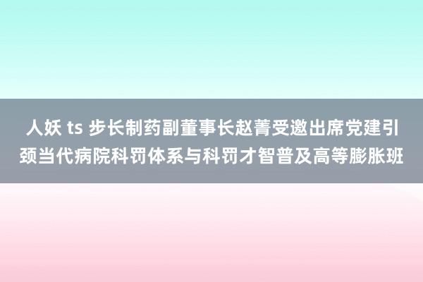 人妖 ts 步长制药副董事长赵菁受邀出席党建引颈当代病院科罚体系与科罚才智普及高等膨胀班