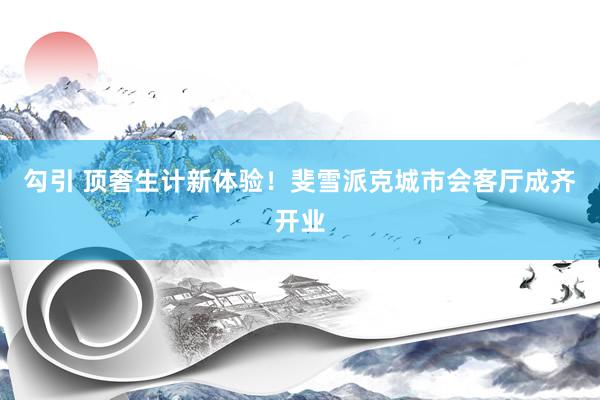 勾引 顶奢生计新体验！斐雪派克城市会客厅成齐开业